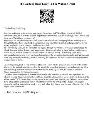 The Walking Dead Essay In The Walking Dead
The Walking Dead Essay
Imagine waking up to the zombie apocalypse. How d you feel? Would you be scared, thrilled,
confused, shocked? A mixture of them all perhaps? What would you do? Would you hide? Would you
fight back? Would you even survive?
One might not have the answers to such questions ready at hand. Most people have probably never
thought about it. But if you stood in a situation, where your life was at risk and everyone you loved
dearly might die, how d you react and how d you feel?
In The Walking Dead, all the characters have gone through exactly this. They ve all experienced the
shock, loss, confusion, despair, hopelessness, etc. They can all relate to these feelings and thoughts,
which makes them all connected in some degree. In episode one of The Walking Dead, Rick
represents humanity how every surviving human felt at the beginning, their thoughts and feelings, and
what they needed to become to survive. Basically, he represents the overall character development of
every person in TWD:
At the beginning, Rick is very confused. He doesn t know what s going on, and is horrified when he
discovers the truth of what happened to the world. His immediate thought is to run home to see if his
family is okay, in which he discovers that they re not there. Up till then, he s been so confused ...
Show more content on Helpwriting.net ...
The most important symbol in TWD is the zombies. The zombies, in episode one, represents an
always existing threat. No matter how safe one might feel, the zombies always lurks out there, and the
characters in TWD knows they can t escape them, no matter how hard they try. Whether the zombies
have a big symbolic meaning, cannot be determined from the first episode. Objects such as guns
symbolises safety, as the characters feel very safe when they have a gun, because of the fact they ll die
if you shoot them in the
... Get more on HelpWriting.net ...
 