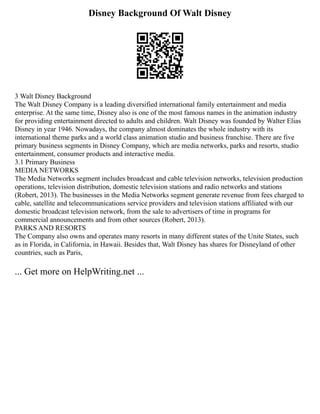 Disney Background Of Walt Disney
3 Walt Disney Background
The Walt Disney Company is a leading diversified international family entertainment and media
enterprise. At the same time, Disney also is one of the most famous names in the animation industry
for providing entertainment directed to adults and children. Walt Disney was founded by Walter Elias
Disney in year 1946. Nowadays, the company almost dominates the whole industry with its
international theme parks and a world class animation studio and business franchise. There are five
primary business segments in Disney Company, which are media networks, parks and resorts, studio
entertainment, consumer products and interactive media.
3.1 Primary Business
MEDIA NETWORKS
The Media Networks segment includes broadcast and cable television networks, television production
operations, television distribution, domestic television stations and radio networks and stations
(Robert, 2013). The businesses in the Media Networks segment generate revenue from fees charged to
cable, satellite and telecommunications service providers and television stations affiliated with our
domestic broadcast television network, from the sale to advertisers of time in programs for
commercial announcements and from other sources (Robert, 2013).
PARKS AND RESORTS
The Company also owns and operates many resorts in many different states of the Unite States, such
as in Florida, in California, in Hawaii. Besides that, Walt Disney has shares for Disneyland of other
countries, such as Paris,
... Get more on HelpWriting.net ...
 