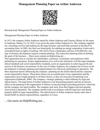 Management Planning Paper on Arthur Andersen
Running head: Management Planning Paper on Arthur Andersen
Management Planning Paper on Arthur Andersen
In 1913, the company Arthur Andersen started by Arthur Andersen and Clarence Delany by the name
of Andersen, Delany, Co. In 1918, it was given the name Arthur Andersen Co. The company supplied
tax, consulting services and auditing for the large business, and itself had a position in the Big Five
accounting firms. In 2002, this firm was found guilty for auditing an energy corporation, Enron and it
surrendered back its rights of auditing. This led to Enron s bankruptcy and loss of 85,000 jobs. Any
type of business development requires constant planning. The expression planning refers to defining
the goals of the business ... Show more content on Helpwriting.net ...
The organization has to consider the stakeholders, customers, community, and employees while
performing its operations. Proper implementation of as well as the utilization of all the legal standards,
ethical standards and social responsibility standards, assist an organization in achieving growth and
success in the business environment. In the case of Arthur Anderson, the company has to focus on the
development of strategic planning and implementation for effectively performing its operations. The
three important factors influencing the company s planning are the lawful ethical and the corporate
social responsibility factors. These three factors are an essential part of any organization and the
organization must comply properly to all these factors, as they are necessary for planning in an
organization (Galbreath, 2006). The company s strategic planning is often influence by legal and
ethical factors. The legal factor of Arthur Anderson is not functioning properly and has an adverse
effect on the planning of the organization. It follows wrong and illegal accounting practices, which has
led the company into legal troubles. The company took away from their biggest and most popular
client Enron Corporation. The company should work in accordance with the legal laws and should
properly fulfill its legal responsibilities. The ethical factor of Arthur Anderson clearly states that it
should fulfill its ethical responsibilities, regardless if it loses
... Get more on HelpWriting.net ...
 
