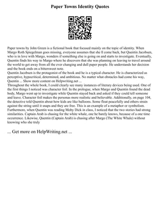 Paper Towns Identity Quotes
Paper towns by John Green is a fictional book that focused mainly on the topic of identity. When
Margo Roth Spiegelman goes missing, everyone assumes that she ll come back, but Quentin Jacobsen,
who is in love with Margo, wonders if something else is going on and starts to investigate. Eventually,
Quentin finds his way to Margo where he discovers that she was planning on leaving to travel around
the world to get away from all the ever changing and dull paper people. He understands her decision
and the book ends on a bittersweet note.
Quentin Jacobsen is the protagonist of the book and he is a typical character. He is characterized as
perceptive, hypocritical, determined, and ambitious. No matter what obstacles had come his way,
Quentin ... Show more content on Helpwriting.net ...
Throughout the whole book, I could clearly see many instances of literary devices being used. One of
the first things I noticed was character foil. In the prologue, when Margo and Quentin found the dead
body, Margo went up to investigate while Quentin stayed back and asked if they could tell someone
and leave. Character foil makes the personas more realistic and believable. Additionally, on page 104,
the detective told Quentin about how kids are like balloons. Some float peacefully and others strain
against the string until it snaps and they are free. This is an example of a metaphor or symbolism.
Furthermore, when Quentin was reading Moby Dick in class, I noticed that the two stories had strong
similarities. Captain Arab is chasing for the white whale, one he barely knows, because of a one time
occurrence. Likewise, Quentin (Captain Arab) is chasing after Margo (The White Whale) without
knowing who she truly
... Get more on HelpWriting.net ...
 