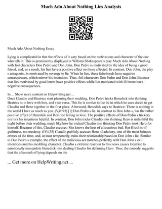 Much Ado About Nothing Lies Analysis
Much Ado About Nothing Essay
Lying is complicated in that the effects of it vary based on the motivations and character of the one
who tells it. This is prominently displayed in William Shakespeare s play Much Ado About Nothing
with foil characters Don Pedro and Don John. Don Pedro is motivated by the idea of being a good
friend, and, as a result, his lies have a positive effect on those affected. In contrast, Don John, the play
s antagonist, is motivated by revenge to lie. When he lies, these falsehoods have negative
consequences, which mirror his intentions. Thus, foil characters Don Pedro and Don John illustrate
that lies motivated by good intent have positive effects while lies motivated with ill intent have
negative consequences.
In ... Show more content on Helpwriting.net ...
Once Claudio and Beatrice start planning their wedding, Don Pedro tricks Benedick into thinking
Beatrice is in love with him, and vice versa. This lie is similar to the lie in which he uses deceit to get
Claudio and Hero together in the first place. Afterward, Benedick says to Beatrice: There is nothing in
the world I love as much as you. (V,iv,95) [1] Don Pedro s lie, in contrast to Don John s, has the rather
positive effect of Benedick and Beatrice falling in love. The positive effects of Don Pedro s trickery
mirrors his intentions helpful. In contrast, Don John tricks Claudio into thinking Hero is unfaithful the
night before their wedding, much like how he tricked Claudio into thinking Don Pedro took Hero for
himself. Because of this, Claudio accuses: She knows the heat of a luxurious bed. Her Blush is of
guiltiness, not modesty. (IV,i,35) Claudio publicly accuses Hero of adultery, one of the most heinous
crimes of the time, and, at least temporarily, ruins their relationship based on Don John s lie. Similar
to Don Pedro s example, the effect of the malicious act matches perfectly with Don John s evil
intentions and his meddling character. Claudio s extreme reaction to this news causes Beatrice to
emotionally manipulate Benedick into dueling Claudio for defaming Hero. Thus, the comedy suggests
that the aftermath of lying depends on the
... Get more on HelpWriting.net ...
 
