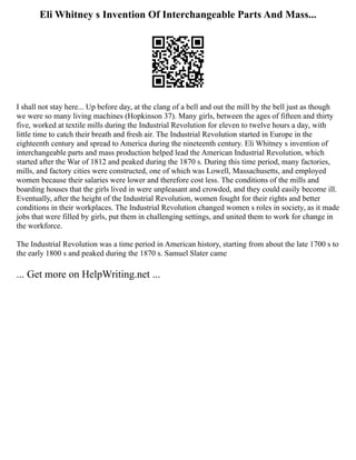 Eli Whitney s Invention Of Interchangeable Parts And Mass...
I shall not stay here... Up before day, at the clang of a bell and out the mill by the bell just as though
we were so many living machines (Hopkinson 37). Many girls, between the ages of fifteen and thirty
five, worked at textile mills during the Industrial Revolution for eleven to twelve hours a day, with
little time to catch their breath and fresh air. The Industrial Revolution started in Europe in the
eighteenth century and spread to America during the nineteenth century. Eli Whitney s invention of
interchangeable parts and mass production helped lead the American Industrial Revolution, which
started after the War of 1812 and peaked during the 1870 s. During this time period, many factories,
mills, and factory cities were constructed, one of which was Lowell, Massachusetts, and employed
women because their salaries were lower and therefore cost less. The conditions of the mills and
boarding houses that the girls lived in were unpleasant and crowded, and they could easily become ill.
Eventually, after the height of the Industrial Revolution, women fought for their rights and better
conditions in their workplaces. The Industrial Revolution changed women s roles in society, as it made
jobs that were filled by girls, put them in challenging settings, and united them to work for change in
the workforce.
The Industrial Revolution was a time period in American history, starting from about the late 1700 s to
the early 1800 s and peaked during the 1870 s. Samuel Slater came
... Get more on HelpWriting.net ...
 