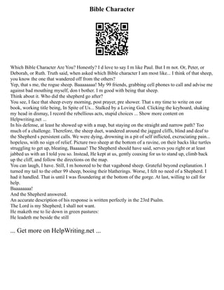 Bible Character
Which Bible Character Are You? Honestly? I d love to say I m like Paul. But I m not. Or, Peter, or
Deborah, or Ruth. Truth said, when asked which Bible character I am most like... I think of that sheep,
you know the one that wandered off from the others?
Yep, that s me, the rogue sheep. Baaaaaaaa! My 99 friends, grabbing cell phones to call and advise me
against bad mouthing myself, don t bother. I m good with being that sheep.
Think about it. Who did the shepherd go after?
You see, I face that sheep every morning, post prayer, pre shower. That s my time to write on our
book, working title being, In Spite of Us... Stalked by a Loving God. Clicking the keyboard, shaking
my head in dismay, I record the rebellious acts, stupid choices ... Show more content on
Helpwriting.net ...
In his defense, at least he showed up with a map, but staying on the straight and narrow path? Too
much of a challenge. Therefore, the sheep duet, wandered around the jagged cliffs, blind and deaf to
the Shepherd s persistent calls. We were dying, drowning in a pit of self inflicted, excruciating pain...
hopeless, with no sign of relief. Picture two sheep at the bottom of a ravine, on their backs like turtles
struggling to get up, bleating, Baaaaaa! The Shepherd should have said, serves you right or at least
jabbed us with an I told you so. Instead, He kept at us, gently coaxing for us to stand up, climb back
up the cliff, and follow the directions on the map.
You can laugh, I have. Still, I m honored to be that vagabond sheep. Grateful beyond explanation. I
turned my tail to the other 99 sheep, booing their blatherings. Worse, I felt no need of a Shepherd. I
had it handled. That is until I was floundering at the bottom of the gorge. At last, willing to call for
help.
Baaaaaaaa!
And the Shepherd answered.
An accurate description of his response is written perfectly in the 23rd Psalm.
The Lord is my Shepherd; I shall not want.
He maketh me to lie down in green pastures:
He leadeth me beside the still
... Get more on HelpWriting.net ...
 