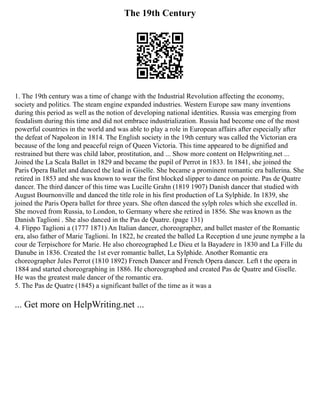 The 19th Century
1. The 19th century was a time of change with the Industrial Revolution affecting the economy,
society and politics. The steam engine expanded industries. Western Europe saw many inventions
during this period as well as the notion of developing national identities. Russia was emerging from
feudalism during this time and did not embrace industrialization. Russia had become one of the most
powerful countries in the world and was able to play a role in European affairs after especially after
the defeat of Napoleon in 1814. The English society in the 19th century was called the Victorian era
because of the long and peaceful reign of Queen Victoria. This time appeared to be dignified and
restrained but there was child labor, prostitution, and ... Show more content on Helpwriting.net ...
Joined the La Scala Ballet in 1829 and became the pupil of Perrot in 1833. In 1841, she joined the
Paris Opera Ballet and danced the lead in Giselle. She became a prominent romantic era ballerina. She
retired in 1853 and she was known to wear the first blocked slipper to dance on pointe. Pas de Quatre
dancer. The third dancer of this time was Lucille Grahn (1819 1907) Danish dancer that studied with
August Bournonville and danced the title role in his first production of La Sylphide. In 1839, she
joined the Paris Opera ballet for three years. She often danced the sylph roles which she excelled in.
She moved from Russia, to London, to Germany where she retired in 1856. She was known as the
Danish Taglioni . She also danced in the Pas de Quatre. (page 131)
4. Flippo Taglioni a (1777 1871) An Italian dancer, choreographer, and ballet master of the Romantic
era, also father of Marie Taglioni. In 1822, he created the balled La Reception d une jeune nymphe a la
cour de Terpischore for Marie. He also choreographed Le Dieu et la Bayadere in 1830 and La Fille du
Danube in 1836. Created the 1st ever romantic ballet, La Sylphide. Another Romantic era
choreographer Jules Perrot (1810 1892) French Dancer and French Opera dancer. Left t the opera in
1884 and started choreographing in 1886. He choreographed and created Pas de Quatre and Giselle.
He was the greatest male dancer of the romantic era.
5. The Pas de Quatre (1845) a significant ballet of the time as it was a
... Get more on HelpWriting.net ...
 