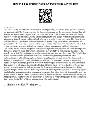 How Did The Framers Create A Democratic Government
Asia Pratka
The United States Constitution was created in fear of protecting the people that it governed from the
government itself. The Framers pursued the Constitution to prevent the government that they had left
behind, the Monarchy of England. After the failed Articles of Confederation, they needed a strong,
balanced federal government. Leaving tyrannical England where leaders were not held accountable,
disparaging towards natural rights, and lack of consent from the people it governs. The Framers were
able to cultivate a constitution dedicated towards the people. They believed that consent from the
governed was the only way to create legitimate governance. The Framers laid out a Constitution that
would provide for a strong, national government ... Show more content on Helpwriting.net ...
The people are the basis for any power that the federal government preserves and must always protect
those who empower them. The written Constitution they created was not to define the rights of the
people, but to limit the powers the national government would hold over the people. The Constitution
would create a National government that would create a strong federal government, while
safeguarding the rights of the people, and conserving checks on power it holds. The framers did not
believe in cataloging individual rights in the constitution. They believed it would be threatening to
define the rights that the people hold. Alexander Hamilton specifically believed that the Constitution
had no power to infringe on the natural rights that all people have. However, the Bill of Rights was
created from a compromise and thus, created the first ten amendments to the Constitution. These
rights listed protections from the National government. These rights have proven to be security against
the federal governments use of an enumerated power that they might hold. It is important for this very
reason to have a written Bill of Rights in the United States Constitution. It does not define what rights
the people hold, it defines what the government is entrusted to protect: the people. It is for this reason
that I agree that the Bill of Rights was necessary to be written in the
... Get more on HelpWriting.net ...
 