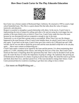 How Does Coach Carter In The Play Educatio Education
Ken Carter was a former student of Richmond High, California. He returned in 1999 to coach a high
school basketball team. This film is a sports drama film that talks about the value of respect,
teamwork, and education.
Respect is essential to strengthen a good relationship with others. In the movie, Coach Carter is
implementing the term of respect by calling each other a Sir and not using the word nigger but one
member of the team failed to do so which is Timo Cruz. Coach Carter made him leave the team
because he was disrespectful and not cooperative enough to stay in the team.
Teamwork is a set of goal that a group wants to accomplish. When Timo Cruz saw the changes
happened to the team because of how Coach Carter handles them, he asked Coach Carter to let him
play again. To get back on the team, Coach Carter gave him a task to do 2,500 push ups and 1,000
suicides, but he was not able to finish the given task and the team decided to help him so he can play
again. ... Show more content on Helpwriting.net ...
Coach Carter made a contract to be signed by the team and the parents. It is about maintaining their
grades to 2.3 GPA, attending all the classes, and sitting the first row of the class. But Coach Carter
found out that team is forgetting about the agreement they had. That is why he decided to lock up the
gym. He wants the boys to realize the importance of going to college. He explained, that growing up
in Richmond are 80 percent of a chance of going to prison than college. He asked the team to go home
and think about their lives, and their parent lives. If the team decided to change their future, Coach
Carter promised them he would do everything to get them into college to have a better
... Get more on HelpWriting.net ...
 