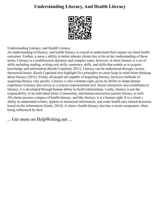 Understanding Literacy, And Health Literacy
Understanding Literacy, and Health Literacy
An understanding of literacy, and health literacy is crucial to understand their impact on client health
outcomes. Further, a nurse s ability to better educate clients lies in his or her understanding of these
terms. Literacy is a multilayered, dynamic and complex topic; however, in short literacy is a set of
skills including reading, writing oral skills, numeracy skills, and skills that enable us to acquire
knowledge and information (Keefe Copeland, 2011). Literacy can be understood through various
theoretical lenses. Keefe Copeland also highlight five principles we must keep in mind when thinking
about literacy (2011). Firstly, all people are capable of acquiring literacy, however methods of
acquiring literacy vary greatly. Literacy is also a human right, given its ability to shape human
experience Literacy also serves as a crucial empowerment tool. Social interaction also contributes to
literacy; it is developed through human ability to build relationships. Lastly, literacy is not the
responsibility of an individual alone. Community, and human interaction nurture literacy as well.
All clients possess a degree of health literacy, and like literacy, it is a human right. It is a client s
ability to understand written, spoken or numerical information, and make health care related decisions
based on the information (Eadie, 2014). A client s health literacy also has a social component, often
being influenced by their
... Get more on HelpWriting.net ...
 