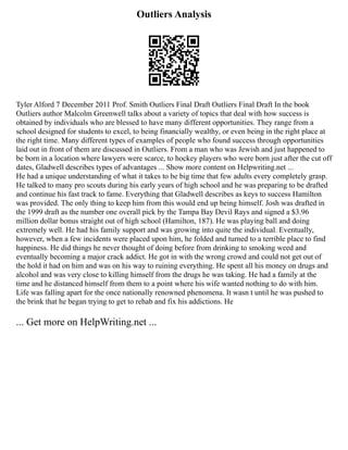 Outliers Analysis
Tyler Alford 7 December 2011 Prof. Smith Outliers Final Draft Outliers Final Draft In the book
Outliers author Malcolm Greenwell talks about a variety of topics that deal with how success is
obtained by individuals who are blessed to have many different opportunities. They range from a
school designed for students to excel, to being financially wealthy, or even being in the right place at
the right time. Many different types of examples of people who found success through opportunities
laid out in front of them are discussed in Outliers. From a man who was Jewish and just happened to
be born in a location where lawyers were scarce, to hockey players who were born just after the cut off
dates, Gladwell describes types of advantages ... Show more content on Helpwriting.net ...
He had a unique understanding of what it takes to be big time that few adults every completely grasp.
He talked to many pro scouts during his early years of high school and he was preparing to be drafted
and continue his fast track to fame. Everything that Gladwell describes as keys to success Hamilton
was provided. The only thing to keep him from this would end up being himself. Josh was drafted in
the 1999 draft as the number one overall pick by the Tampa Bay Devil Rays and signed a $3.96
million dollar bonus straight out of high school (Hamilton, 187). He was playing ball and doing
extremely well. He had his family support and was growing into quite the individual. Eventually,
however, when a few incidents were placed upon him, he folded and turned to a terrible place to find
happiness. He did things he never thought of doing before from drinking to smoking weed and
eventually becoming a major crack addict. He got in with the wrong crowd and could not get out of
the hold it had on him and was on his way to ruining everything. He spent all his money on drugs and
alcohol and was very close to killing himself from the drugs he was taking. He had a family at the
time and he distanced himself from them to a point where his wife wanted nothing to do with him.
Life was falling apart for the once nationally renowned phenomena. It wasn t until he was pushed to
the brink that he began trying to get to rehab and fix his addictions. He
... Get more on HelpWriting.net ...
 