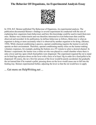 The Behavior Of Organisms, An Experimental Analysis Essay
In 1938, B.F. Skinner published The Behaviour of Organisms, An experimental analysis. The
publication documented Skinner s findings in several experiments he conducted with the aim of
explaining how organisms learn behaviours and how this knowledge could be used to teach them new
ones. Skinner was a behaviourist and was therefore interested in overt behaviours that could be
observed and recorded. In his publication, he defines behaviour as follows, Behaviour is what an
organism is doing or more accurately what it is observed by another organism to be doing. (Skinner,
1938). While classical conditioning is passive, operant conditioning requires the learner to actively
operate on their environment. Therefore, operant conditioning mainly relies on the learner making
voluntary responses, for example, pushing the buttons on a TV remote to select a desired channel. In
Skinner s experiment, the learner was a white rat who was placed in a small chamber where there is
only a lever and tray upon which food pellets were dispensed. The experiment required the rat to stand
on its hind legs and press down on the lever with a force of at least 10g in order for a food pellet to be
dispensed. Of course, the rat s first few presses of the lever would be purely accidental, but gradually
the rat learned that if he wanted a pellet, pressing down on the lever would cause one to fall into the
feeding tray. Skinner experimented further, adjusting the lever so that the rat would have to apply
... Get more on HelpWriting.net ...
 