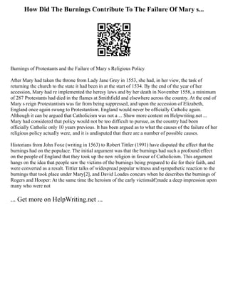 How Did The Burnings Contribute To The Failure Of Mary s...
Burnings of Protestants and the Failure of Mary s Religious Policy
After Mary had taken the throne from Lady Jane Grey in 1553, she had, in her view, the task of
returning the church to the state it had been in at the start of 1534. By the end of the year of her
accession, Mary had re implemented the heresy laws and by her death in November 1558, a minimum
of 287 Protestants had died in the flames at Smithfield and elsewhere across the country. At the end of
Mary s reign Protestantism was far from being suppressed, and upon the accession of Elizabeth,
England once again swung to Protestantism. England would never be officially Catholic again.
Although it can be argued that Catholicism was not a ... Show more content on Helpwriting.net ...
Mary had considered that policy would not be too difficult to pursue, as the country had been
officially Catholic only 10 years previous. It has been argued as to what the causes of the failure of her
religious policy actually were, and it is undisputed that there are a number of possible causes.
Historians from John Foxe (writing in 1563) to Robert Tittler (1991) have disputed the effect that the
burnings had on the populace. The initial argument was that the burnings had such a profound effect
on the people of England that they took up the new religion in favour of Catholicism. This argument
hangs on the idea that people saw the victims of the burnings being prepared to die for their faith, and
were converted as a result. Tittler talks of widespread popular witness and sympathetic reaction to the
burnings that took place under Mary[2], and David Loades concurs when he describes the burnings of
Rogers and Hooper: At the same time the heroism of the early victimsâ€¦made a deep impression upon
many who were not
... Get more on HelpWriting.net ...
 