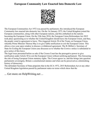 European Community Law Enacted Into Domestic Law
The European Communities Act 1972 was passed by parliament, this introduced the European
Community law enacted into domestic law. On the 1st January 1973, the United Kingdom joined the
European communities, along with other European nations, and this embarked on the nations
becoming the European Union. On the 23th June 2016, the European Union Referendum Act 2015
took place questioning as to whether the United Kingdom should leave the European Union, and thus,
the people voted in agreement to leave. This triggered Article 50 of the Treaty on European Union,
whereby Prime Minister Theresa May is to give liable notification to exit the European Union. This
allows a two year open window to discuss a withdrawal agreement. The R (Miller) v Secretary of
State for Exiting the European Union case discusses as to whether the Crown s notice is substantial to
give notice of this leave.
The legal issue presented before us asks if the Crown Court has the prerogative power to give
notification under Article 50 to exit the European Union without notifying parliament. This foreseeing
the risk of losing European Union statutory rights. The Crown agrees so, and this brings into question
parliaments sovereignty, Britain s constitutional statutes and what can be perceived as a diminishing
history of democracy.
The defendant Secretary of State pinpoints that in the ECA 1972, 2015 Referendum Act or any other
United Kingdom legislation passed by parliament states no terms which show that the
... Get more on HelpWriting.net ...
 