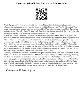Characteristics Of Paul Morel As A Modern Man
An Archetype can be defined as a primitive set of qualities and attribute, inherited deep in the
subconscious that can serve as a recurring theme or motif in Literature and Art. To determine if Paul
Morel is an archetypal modern man, one must consider: What makes a modern man? Is it the spiritual
hollowness that Eliot talks about? Is it the embodiment of Freud s psychoanalytic theories? Could it be
the rugged product of the harsh post Victorian industrialized lifestyle?
In Sons and Lovers, Lawrence focuses on the personal development of Paul Morel as he grows up
with an alcoholic and emotionally unstable father, Walter Morel, and his mother, Gertrude Morel, with
who he develops a strong bond. This relationship is the first to elaborate a developmental condition in
young boys, which Freud will later call as the Oedipal Complex . This bond will continue to shape
Paul s life. It governs his ambitions, his work, his plans for the future and his love life. What makes
Paul an interesting character in modernist literature is his psyche. He is a product of the circumstances
that he has grown up in. His mind is a blend of contradictions and conflicts, various traits that can be
owed to different instances ... Show more content on Helpwriting.net ...
He clearly encompasses the conflicted modern and post modern human mind. This is exhibited in his
indecisive behavior and procrastination. Additional conflicted feelings about love, sexuality, marriage,
family, when coupled with his narcissism, sensitive behavior and the Oedipal complex that he s
experiencing, give us a strong and realistic example of the troubled and confused mind of the modern
man. His grey personality is what differentiates him from the classical literary figures. He has flaws,
most of which greatly affect the reader s opinion of him. At times he is likeable, most often, he s not.
He s a confused set of realistic humane traits that make him an archetype for the modern
... Get more on HelpWriting.net ...
 