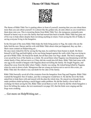 Theme Of Tikki Maurii
The theme of Rikki Tikki Tavi is putting others in front of yourself, meaning that you care about them
more than you care about yourself. It is almost like the golden rule, do unto others as you would have
them done onto you. This is recurring theme from Rikki Tikki Tavi, the mongoose constantly puts
himself in harms way to save the family that had nursed him back to health. Rikki Tikki has gone out
of his way to help others despite them not doing anything in return. From saving the life of Teddy, to
saving everyone living in the bungalow.
In the first part of the story Rikki Tikki helps the birds bring justice to Nag, the snake who ate the
baby bird the nest. Darzee and his wife told Rikki Tikki about what just happened, they say that ...
Show more content on Helpwriting.net ...
He once more risked his life by saving the big man, he could have been beaten to death. He threw
himself to kill Nag and held tightly as he was being banged against the walls while Nag was trying to
get rid of Rikki Tikki. He braced for death, but all that came was Nag s death. The brave mongoose
even saved the lives of the family as a whole. He saved them when Nagaina was threatening to kill the
whole family if they did not move or if they did she would also kill them. Rikki Tikki had come with
one egg in his mouth to bargain with Nagaina about not killing the family. He fought Nagaina, and
chased her away from the table where Teddy s family was eating. He ricked being killed by Nagaina
when he went to down a hole. Mongooses that are young are known not to survive this event, yet
Rikki Tikki did. He risked a very sad death for the sake of the family.
Rikki Tikki basically saved all of the creatures from the bungalow from Nag and Nagaina. Rikki Tikki
wanted the bungalow free of snakes, just like a mongoose would have it. He did the favor the birds
asked him to help them with and stayed with the plan the whole time. He stayed even though the one
snake problem ended up being a much bigger snake problem. He did the family a favor back in
exchange for them saving his life, Rikki Tikki saved them as well. In fact he did the whole bungalow a
favor for killing the snakes, the text mentioned it on page 243, that the birds were singing and the
frogs were croaking.
... Get more on HelpWriting.net ...
 