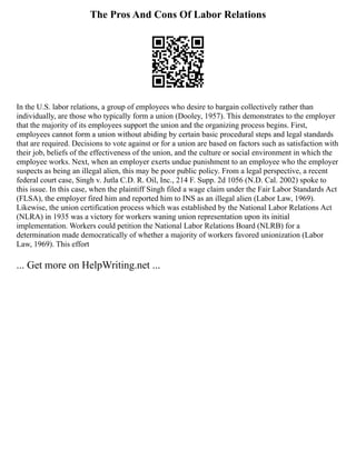 The Pros And Cons Of Labor Relations
In the U.S. labor relations, a group of employees who desire to bargain collectively rather than
individually, are those who typically form a union (Dooley, 1957). This demonstrates to the employer
that the majority of its employees support the union and the organizing process begins. First,
employees cannot form a union without abiding by certain basic procedural steps and legal standards
that are required. Decisions to vote against or for a union are based on factors such as satisfaction with
their job, beliefs of the effectiveness of the union, and the culture or social environment in which the
employee works. Next, when an employer exerts undue punishment to an employee who the employer
suspects as being an illegal alien, this may be poor public policy. From a legal perspective, a recent
federal court case, Singh v. Jutla C.D. R. Oil, Inc., 214 F. Supp. 2d 1056 (N.D. Cal. 2002) spoke to
this issue. In this case, when the plaintiff Singh filed a wage claim under the Fair Labor Standards Act
(FLSA), the employer fired him and reported him to INS as an illegal alien (Labor Law, 1969).
Likewise, the union certification process which was established by the National Labor Relations Act
(NLRA) in 1935 was a victory for workers waning union representation upon its initial
implementation. Workers could petition the National Labor Relations Board (NLRB) for a
determination made democratically of whether a majority of workers favored unionization (Labor
Law, 1969). This effort
... Get more on HelpWriting.net ...
 