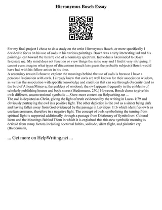 Hieronymus Bosch Essay
For my final project I chose to do a study on the artist Hieronymus Bosch, or more specifically I
decided to focus on his use of owls in his various paintings. Bosch was a very interesting lad and his
paintings lean toward the bizarre end of a normalcy spectrum. Individuals likeminded to Bosch
fascinate me. My mind does not function or view things the same way and I find it very intriguing. I
cannot even imagine what types of discussions (much less guess the probable subjects) Bosch would
have had with his fellow artists in his time.
A secondary reason I chose to explore the meanings behind the use of owls is because I have a
personal fascination with owls. I already knew that owls are well known for their association wisdom,
as well as the association with specific knowledge and erudition that can see through obscurity (and as
the bird of Athena/Minerva, the goddess of wisdom), the owl appears frequently in the emblems of
scholarly publishing houses and book stores (Biedermann, 250.) However, Bosch chose to give his
owls different, unconventional symbolic ... Show more content on Helpwriting.net ...
The owl is depicted as Christ, giving the light of truth evidenced by the writing in Lucas 1:79 and
obviously portraying the owl in a positive light. The other depiction is the owl as a sinner being dark
and having fallen away from God evidenced by the passage in Leviticus 11:6 which identifies owls as
unclean creatures, therefore in a negative light. The concept of owls symbolizing the turning from
spiritual light is supported additionally through a passage from Dictionary of Symbolism: Cultural
Icons and the Meanings Behind Them in which it is explained that this new symbolic meaning is
derived from many factors including nocturnal habits, solitude, silent flight, and plaintive cry
(Biedermann,
... Get more on HelpWriting.net ...
 