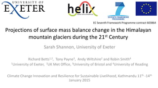Projections of surface mass balance change in the Himalayan
mountain glaciers during the 21st Century
Sarah Shannon, University of Exeter
Richard Betts1,2, Tony Payne3, Andy Wiltshire2 and Robin Smith4
1University of Exeter, 2UK Met Office, 3University of Bristol and 4University of Reading
Climate Change Innovation and Resilience for Sustainable Livelihood, Kathmandu 11th -14th
January 2015
EC Seventh Framework Programme contract 603864
 