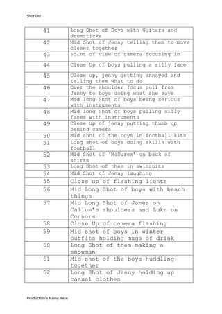 Shot List

43

Long Shot of Boys with Guitars and
drumsticks
Mid Shot of Jenny telling them to move
closer together
Point of view of camera focusing in

44

Close Up of boys pulling a silly face

45

Close up, jenny getting annoyed and
telling them what to do
Over the shoulder focus pull from
Jenny to boys doing what she says
Mid long Shot of boys being serious
with instruments
Mid long Shot of boys pulling silly
faces with instruments
Close up of jenny putting thumb up
behind camera
Mid shot of the boys in football kits
Long shot of boys doing skills with
football
Mid Shot of ‘McDurex’ on back of
shirts
Long Shot of them in swimsuits
Mid Shot of Jenny laughing

41
42

46
47
48
49
50
51
52
53
54
55
56
57
58
59
60
61
62

Production’s Name Here

Close up of flashing lights
Mid Long Shot of boys with beach
things
Mid Long Shot of James on
Callum’s shoulders and Luke on
Connors
Close Up of camera flashing
Mid shot of boys in winter
outfits holding mugs of drink
Long Shot of them making a
snowman
Mid shot of the boys huddling
together
Long Shot of Jenny holding up
casual clothes

 