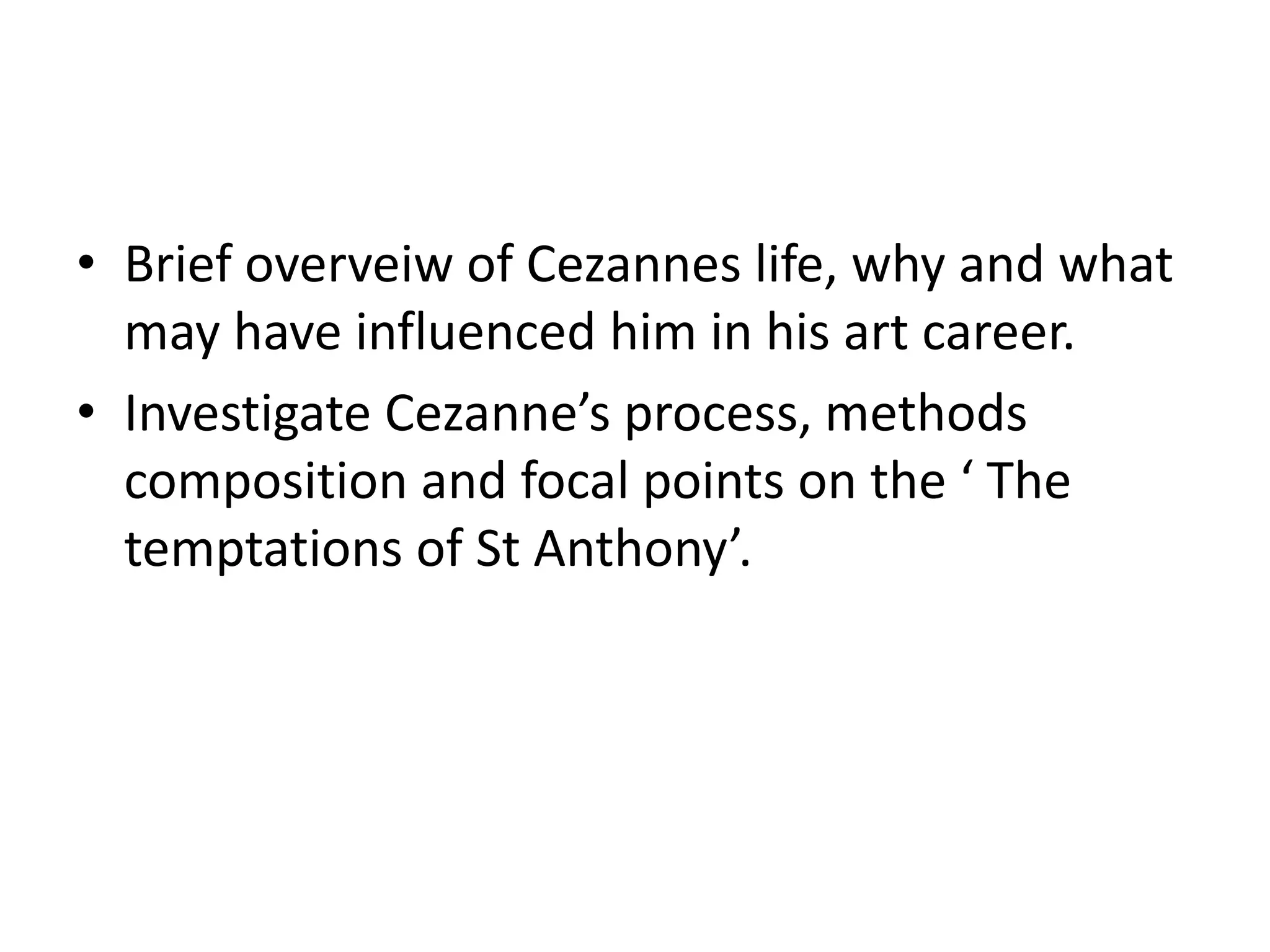 Brief overveiw of Cezannes life, why and what may have influenced him in his art career.Investigate Cezanne’s process, methods composition and focal points on the ‘ The temptations of St Anthony’.