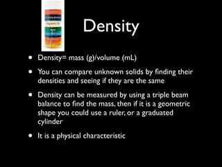 Density
•   Density= mass (g)/volume (mL)

•   You can compare unknown solids by ﬁnding their
    densities and seeing if they are the same

•   Density can be measured by using a triple beam
    balance to ﬁnd the mass, then if it is a geometric
    shape you could use a ruler, or a graduated
    cylinder

•   It is a physical characteristic
 