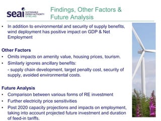 Findings, Other Factors &
Future Analysis
• In addition to environmental and security of supply benefits,
wind deployment has positive impact on GDP & Net
Employment
Other Factors
• Omits impacts on amenity value, housing prices, tourism.
• Similarly ignores ancillary benefits:
- supply chain development, target penalty cost, security of
supply, avoided environmental costs.
Future Analysis
• Comparison between various forms of RE investment
• Further electricity price sensitivities
• Post 2020 capacity projections and impacts on employment,
taking into account projected future investment and duration
of feed-in tariffs.
 