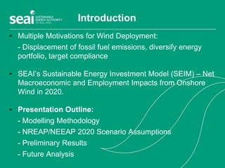 Introduction
• Multiple Motivations for Wind Deployment:
- Displacement of fossil fuel emissions, diversify energy
portfolio, target compliance
• SEAI’s Sustainable Energy Investment Model (SEIM) – Net
Macroeconomic and Employment Impacts from Onshore
Wind in 2020.
• Presentation Outline:
- Modelling Methodology
- NREAP/NEEAP 2020 Scenario Assumptions
- Preliminary Results
- Future Analysis
 