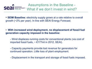 Assumptions in the Baseline -
What if we don’t invest in wind?
• SEIM Baseline: electricity supply grows at a rate relative to overall
growth (~2% per year). In line with SEAI Energy Forecast.
• With increased wind deployment, no displacement of fossil fuel
generation capacity imposed in the baseline:
- Wind displaces running costs for conventional plants (via cost of
imported fossil fuels, ~ €177ml in 2012, SEAI).
- Capacity payments provide lost revenue for generators for
continued operation. Little loss of plant employment.
- Displacement in the transport and storage of fossil fuels imposed.
 