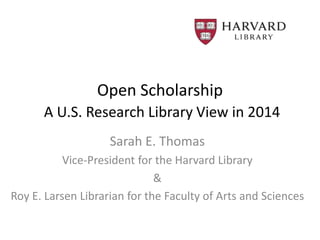 Open Scholarship
A U.S. Research Library View in 2014
Sarah E. Thomas
Vice-President for the Harvard Library
&
Roy E. Larsen Librarian for the Faculty of Arts and Sciences
 