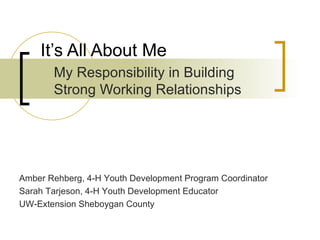 It’s All About Me My Responsibility in Building Strong Working Relationships Amber Rehberg, 4-H Youth Development Program Coordinator Sarah Tarjeson, 4-H Youth Development Educator UW-Extension Sheboygan County  