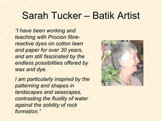 Sarah Tucker – Batik Artist
“I have been working and
teaching with Procion fibre-
reactive dyes on cotton lawn
and paper for over 30 years,
and am still fascinated by the
endless possibilities offered by
wax and dye.
I am particularly inspired by the
patterning and shapes in
landscapes and seascapes,
contrasting the fluidity of water
against the solidity of rock
formation.”
 