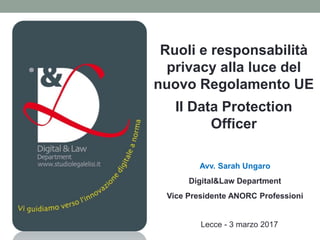 Ruoli e responsabilità
privacy alla luce del
nuovo Regolamento UE
Il Data Protection
Officer
Avv. Sarah Ungaro
Digital&Law Department
Vice Presidente ANORC Professioni
Lecce - 3 marzo 2017
 