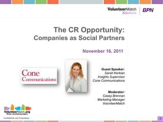 The CR Opportunity:
                               Companies as Social Partners
                                              November 16, 2011


                                                        Guest Speaker:
                                                          Sarah Kerkian
                                                     Insights Supervisor
                                                  Cone Communications


                                                            Moderator:
                                                        Casey Brennan
                                                     Marketing Manager
                                                        VolunteerMatch



Confidential and Proprietary                                               1
 