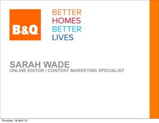SARAH WADE MARKETING SPECIALIST
      ONLINE EDITOR | CONTENT




Thursday, 18 April 13
 