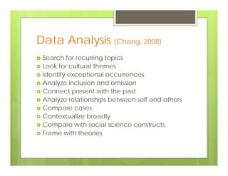 Data Analysis (Chang, 2008)
 Search for recurring topics
 Look for cultural themes
 Identify exceptional occurrences
 Analyze inclusion and omission
 Connect present with the past
 Analyze relationships between self and others
 Compare cases
 Contextualize broadly
 Compare with social science constructs
 Frame with theories
 
