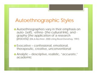 Autoethnographic Styles
 Autoethnographers vary in their emphasis on
auto- (self), -ethno- (the cultural link), and -
graphy (the application of a research
process) (Ellis & Bochner, 2000 citing Reed-Danahay, 1997)
 Evocative – confessional, emotional,
therapeutic, creative, unconventional
 Analytic – descriptive, realistic, “accurate,”
academic
 