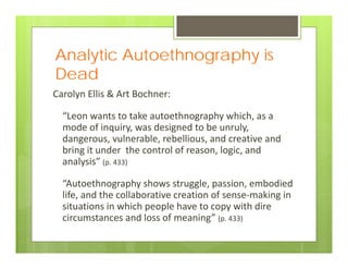 Analytic Autoethnography is
Dead
Carolyn Ellis & Art Bochner:
“Leon wants to take autoethnography which, as a 
mode of inquiry, was designed to be unruly, 
dangerous, vulnerable, rebellious, and creative and 
bring it under  the control of reason, logic, and 
analysis” (p. 433)
“Autoethnography shows struggle, passion, embodied 
life, and the collaborative creation of sense‐making in 
situations in which people have to copy with dire 
circumstances and loss of meaning” (p. 433)
 