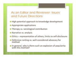As an Editor and Reviewer: Issues
and Future Directions
 High potential approach to knowledge development
 Appropriate applications
 Therapy vs. sociological contribution
 Narrative vs. analysis
 Ethics – representation of others, limits to self‐disclosure
 Defensive ranting vs. well‐considered advocacy for 
method
 In general, why is there such an explosion of popularity 
with this method?
 