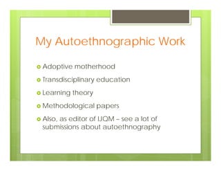 My Autoethnographic Work
 Adoptive motherhood
 Transdisciplinary education
 Learning theory
 Methodological papers
 Also, as editor of IJQM – see a lot of
submissions about autoethnography
 