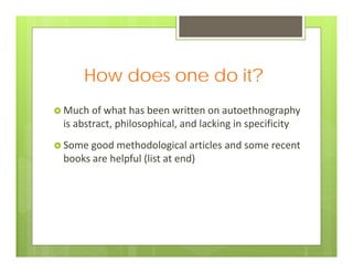 How does one do it?
 Much of what has been written on autoethnography 
is abstract, philosophical, and lacking in specificity
 Some good methodological articles and some recent 
books are helpful (list at end) 
 