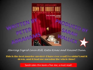 Written by  Peter Abrahams Produced by  sarah wallick Starring Ingrid Levin-Hill, Katie Kovacand Vincent Dunn. This is the best murder-mystery I have ever read! I couldn’t put it down, and it had me guessing the whole time! Sarah rates this book a five star, a must read! 