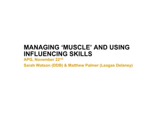 MANAGING ‘MUSCLE’ AND USING
INFLUENCING SKILLS
APG, November 22nd
Sarah Watson (DDB) & Matthew Palmer (Leagas Delaney)
 