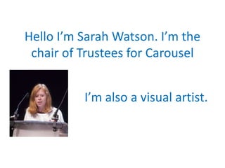 Hello I’m Sarah Watson. I’m the
chair of Trustees for Carousel
I’m also a visual artist.
 