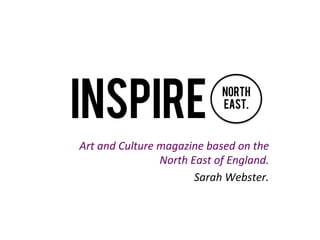 INSPIRE
Art	
  and	
  Culture	
  magazine	
  based	
  on	
  the	
  
North	
  East	
  of	
  England.	
  
Sarah	
  Webster.	
  
North
East.
 