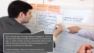 @weisesarah
Over	
  a	
  decade	
  later,	
  the	
  organizaBon	
  re-­‐engaged	
  us.	
  	
  Some	
  of	
  
the	
  very	
  same	
  clients,	
  actually.	
  But	
  this	
  Bme,	
  our	
  process	
  was	
  
lean.	
  	
  In	
  under	
  a	
  month,	
  we	
  had	
  a	
  substanBally	
  beRer	
  product.	
  
With	
  far	
  less	
  work	
  and	
  hassle.	
  Clients	
  parBcipated	
  in	
  the	
  
process,	
  and	
  became	
  our	
  advocates.	
  	
  
	
  
It	
  leW	
  me	
  thinking…	
  Why	
  can’t	
  it	
  always	
  be	
  like	
  this?	
  
 
