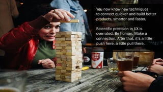 You now know new techniques
to connect quicker and build better
products, smarter and faster.
Scientific precision in UX is
overrated. Be human. Make a
connection. After that, it’s a little
push here, a little pull there.
 