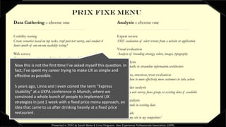 PRIX FIXE MENU
Data Gathering :: choose one
Usability testing
Create scenarios based on top tasks, craft post-test survey, and conduct 6
hours worth of one-on-one usability testing*
Web survey
Create survey questions to solicit preference data and discover more
about target audiences*
Existing data trends
Evaluate existing data such as help desk tickets, web analytics, and/or
survey data
Focus group
Plan and lead 6 hours worth of focus group sessions*
Analysis :: choose one
Expert review
SME evaluation of select screens from a website or application
Visual evaluation
Analysis of branding strategy, colors, images, typography
Task analysis
Evaluate paths to streamline information architecture
Persuasion, emotion, trust evaluation
Evaluate how to more effectively move customers to take action
Stakeholder analysis
Based on a web survey, focus group, or existing data if available
Pattern analysis
Identify trends in existing data
Benchmark
Compare my site to my competitors’* Recruiting/scheduling not included
Presented in 2010 by Sarah Weise & Linna Ferguson, User Experience Professionals Association (UXPA)
Now	
  this	
  is	
  not	
  the	
  ﬁrst	
  Bme	
  I’ve	
  asked	
  myself	
  this	
  quesBon.	
  In	
  
fact,	
  I’ve	
  spent	
  my	
  career	
  trying	
  to	
  make	
  UX	
  as	
  simple	
  and	
  
eﬀecBve	
  as	
  possible.	
  	
  
	
  
5	
  years	
  ago,	
  Linna	
  and	
  I	
  even	
  coined	
  the	
  term	
  “Express	
  
Usability”	
  at	
  a	
  UXPA	
  conference	
  in	
  Munich,	
  where	
  we	
  
convinced	
  a	
  whole	
  bunch	
  of	
  people	
  to	
  implement	
  UX	
  
strategies	
  in	
  just	
  1	
  week	
  with	
  a	
  ﬁxed	
  price	
  menu	
  approach,	
  an	
  
idea	
  that	
  came	
  to	
  us	
  aWer	
  drinking	
  heavily	
  at	
  a	
  ﬁxed	
  price	
  
restaurant.	
  
 