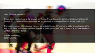 Hello Slideshare Viewers!
These slides you’re about to flip through are from a 4 hour, hands-on workshop presented at Internet
Summit 2015, and similar to workshops we’ve presented at the Digital Summit series 2014-2015.
There are a number of stories and content not included here. We’ve tried to add a few notes along the
way, but if you’d like to learn these techniques in more depth, we’d love to see you at our next workshop.
Contact us for more details.
Thanks for viewing,
Sarah & Linna
 