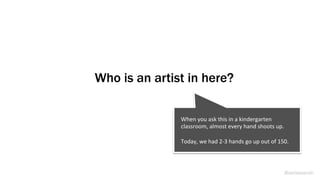 Who is an artist in here?
@weisesarah
When	
  you	
  ask	
  this	
  in	
  a	
  kindergarten	
  
classroom,	
  almost	
  every	
  hand	
  shoots	
  up.	
  	
  	
  
	
  
Today,	
  we	
  had	
  2-­‐3	
  hands	
  go	
  up	
  out	
  of	
  150.	
  	
  
 