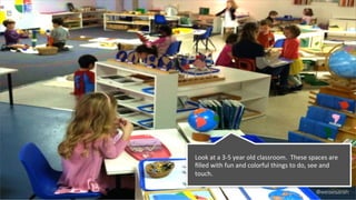 @weisesarah
Look	
  at	
  a	
  3-­‐5	
  year	
  old	
  classroom.	
  	
  These	
  spaces	
  are	
  
ﬁlled	
  with	
  fun	
  and	
  colorful	
  things	
  to	
  do,	
  see	
  and	
  
touch.	
  	
  	
  
 