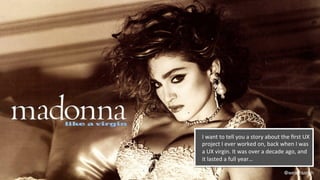 @weisesarah
I	
  want	
  to	
  tell	
  you	
  a	
  story	
  about	
  the	
  ﬁrst	
  UX	
  
project	
  I	
  ever	
  worked	
  on,	
  back	
  when	
  I	
  was	
  
a	
  UX	
  virgin.	
  It	
  was	
  over	
  a	
  decade	
  ago,	
  and	
  
it	
  lasted	
  a	
  full	
  year…	
  
 