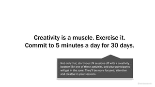 Creativity is a muscle. Exercise it.
Commit to 5 minutes a day for 30 days.
@weisesarah
Not	
  only	
  that,	
  start	
  your	
  UX	
  sessions	
  oﬀ	
  with	
  a	
  creaBvity	
  
booster	
  like	
  one	
  of	
  these	
  acBviBes,	
  and	
  your	
  parBcipants	
  
will	
  get	
  in	
  the	
  zone.	
  They’ll	
  be	
  more	
  focused,	
  aRenBve	
  
and	
  creaBve	
  in	
  your	
  sessions.	
  
 